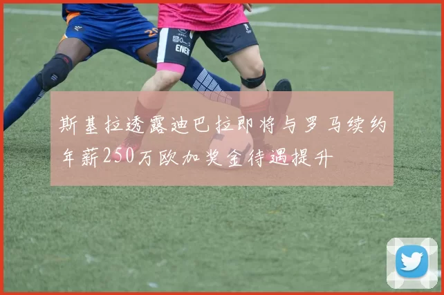 斯基拉透露迪巴拉即将与罗马续约年薪250万欧加奖金待遇提升