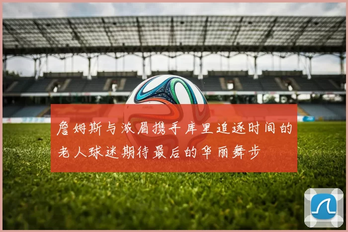 詹姆斯与浓眉携手库里追逐时间的老人球迷期待最后的华丽舞步