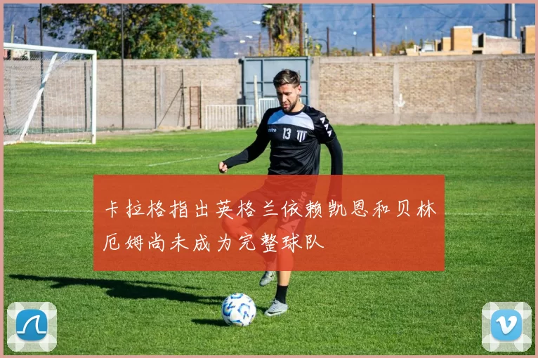 卡拉格指出英格兰依赖凯恩和贝林厄姆尚未成为完整球队