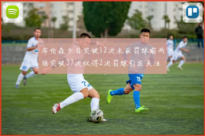 布伦森今日突破12次未获罚球前两场突破37次仅得2次罚球引发关注
