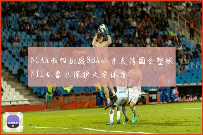 NCAA面临挑战NBA公开支持国会整顿NIL乱象以保护大学体育