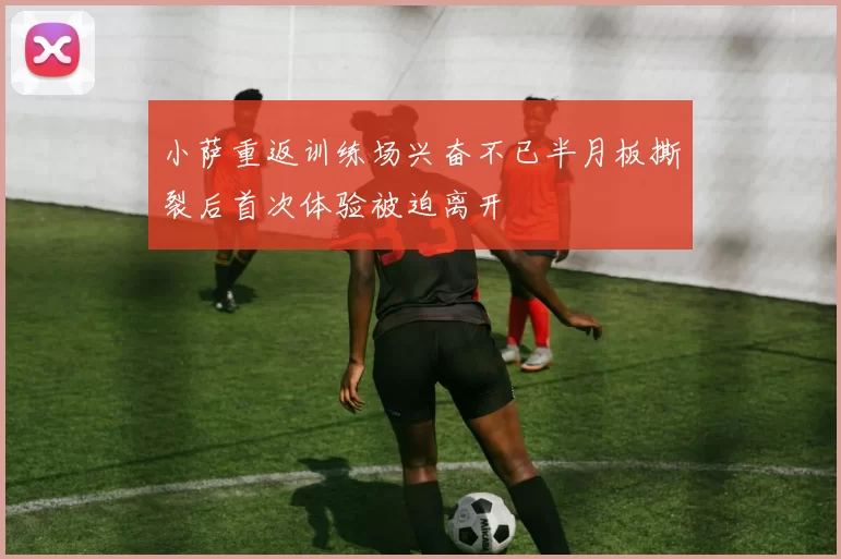 小萨重返训练场兴奋不已半月板撕裂后首次体验被迫离开