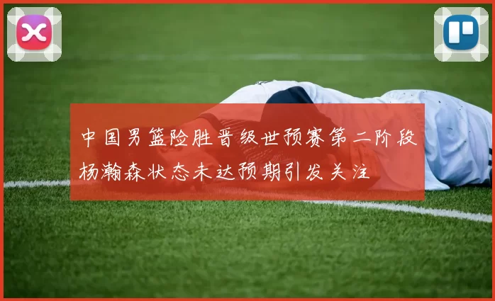 中国男篮险胜晋级世预赛第二阶段杨瀚森状态未达预期引发关注