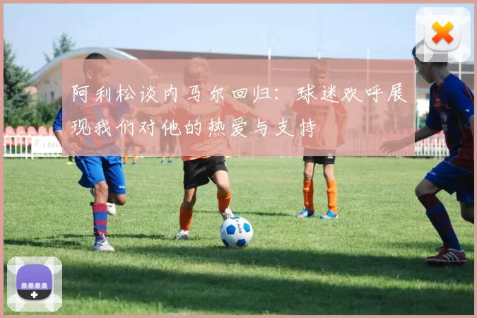 阿利松谈内马尔回归：球迷欢呼展现我们对他的热爱与支持